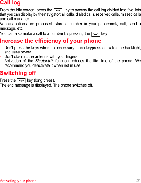 Activating your phone 21Call logFrom the idle screen, press the   key to access the call log divided into five lists that you can display by the navigator: all calls, dialed calls, received calls, missed calls and call manager.Various options are proposed: store a number in your phonebook, call, send a message, etc.You can also make a call to a number by pressing the   key.Increase the efficiency of your phone-Don&apos;t press the keys when not necessary: each keypress activates the backlight, and uses power.-Don&apos;t obstruct the antenna with your fingers.-Activation of the Bluetooth® function reduces the life time of the phone. We recommend you deactivate it when not in use.Switching offPress the   key (long press).The end message is displayed. The phone switches off. 