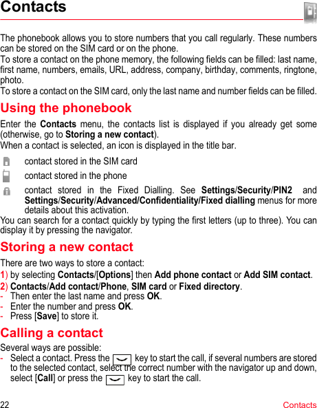 22ContactsContactsThe phonebook allows you to store numbers that you call regularly. These numbers can be stored on the SIM card or on the phone.To store a contact on the phone memory, the following fields can be filled: last name, first name, numbers, emails, URL, address, company, birthday, comments, ringtone, photo.To store a contact on the SIM card, only the last name and number fields can be filled.Using the phonebookEnter the Contacts menu, the contacts list is displayed if you already get some (otherwise, go to Storing a new contact).When a contact is selected, an icon is displayed in the title bar.contact stored in the SIM cardcontact stored in the phonecontact stored in the Fixed Dialling. See Settings/Security/PIN2 and        Settings/Security/Advanced/Confidentiality/Fixed dialling menus for more details about this activation.You can search for a contact quickly by typing the first letters (up to three). You can display it by pressing the navigator.Storing a new contactThere are two ways to store a contact:1)by selecting Contacts/[Options] then Add phone contact or Add SIM contact.2)Contacts/Add contact/Phone, SIM card or Fixed directory.-Then enter the last name and press OK.-Enter the number and press OK.-Press [Save] to store it.Calling a contactSeveral ways are possible:-Select a contact. Press the  key to start the call, if several numbers are stored to the selected contact, select the correct number with the navigator up and down, select [Call] or press the   key to start the call.