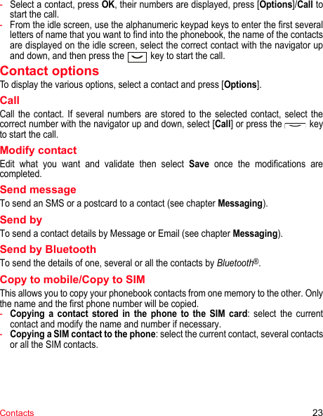 Contacts 23-Select a contact, press OK, their numbers are displayed, press [Options]/Call to start the call.-From the idle screen, use the alphanumeric keypad keys to enter the first several letters of name that you want to find into the phonebook, the name of the contacts are displayed on the idle screen, select the correct contact with the navigator up and down, and then press the  key to start the call.Contact optionsTo display the various options, select a contact and press [Options].CallCall the contact. If several numbers are stored to the selected contact, select the correct number with the navigator up and down, select [Call] or press the   key to start the call.Modify contactEdit what you want and validate then select Save once the modifications are completed.Send messageTo send an SMS or a postcard to a contact (see chapter Messaging).Send byTo send a contact details by Message or Email (see chapter Messaging).Send by BluetoothTo send the details of one, several or all the contacts by Bluetooth®.Copy to mobile/Copy to SIMThis allows you to copy your phonebook contacts from one memory to the other. Only the name and the first phone number will be copied.-Copying a contact stored in the phone to the SIM card: select the current contact and modify the name and number if necessary.-Copying a SIM contact to the phone: select the current contact, several contacts or all the SIM contacts.