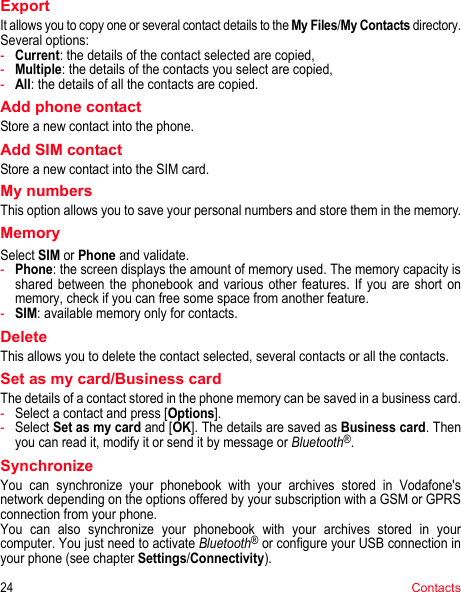 24ContactsExportIt allows you to copy one or several contact details to the My Files/My Contacts directory.Several options:-Current: the details of the contact selected are copied,-Multiple: the details of the contacts you select are copied,-All: the details of all the contacts are copied.Add phone contactStore a new contact into the phone.Add SIM contactStore a new contact into the SIM card.My numbersThis option allows you to save your personal numbers and store them in the memory.MemorySelect SIM or Phone and validate.-Phone: the screen displays the amount of memory used. The memory capacity is shared between the phonebook and various other features. If you are short on memory, check if you can free some space from another feature.-SIM: available memory only for contacts.DeleteThis allows you to delete the contact selected, several contacts or all the contacts.Set as my card/Business cardThe details of a contact stored in the phone memory can be saved in a business card.-Select a contact and press [Options].-Select Set as my card and [OK]. The details are saved as Business card. Then you can read it, modify it or send it by message or Bluetooth®.SynchronizeYou can synchronize your phonebook with your archives stored in Vodafone&apos;s network depending on the options offered by your subscription with a GSM or GPRS connection from your phone.You can also synchronize your phonebook with your archives stored in your computer. You just need to activate Bluetooth® or configure your USB connection in your phone (see chapter Settings/Connectivity).