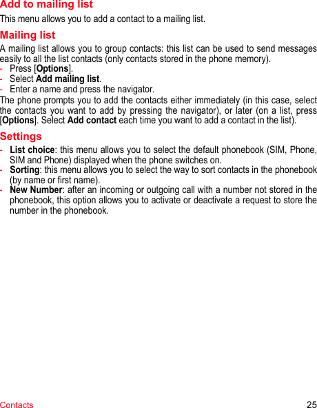 Contacts 25Add to mailing listThis menu allows you to add a contact to a mailing list.Mailing listA mailing list allows you to group contacts: this list can be used to send messages easily to all the list contacts (only contacts stored in the phone memory). -Press [Options].-Select Add mailing list.-Enter a name and press the navigator.The phone prompts you to add the contacts either immediately (in this case, select the contacts you want to add by pressing the navigator), or later (on a list, press [Options]. Select Add contact each time you want to add a contact in the list).Settings-List choice: this menu allows you to select the default phonebook (SIM, Phone, SIM and Phone) displayed when the phone switches on.-Sorting: this menu allows you to select the way to sort contacts in the phonebook (by name or first name).-New Number: after an incoming or outgoing call with a number not stored in the phonebook, this option allows you to activate or deactivate a request to store the number in the phonebook.