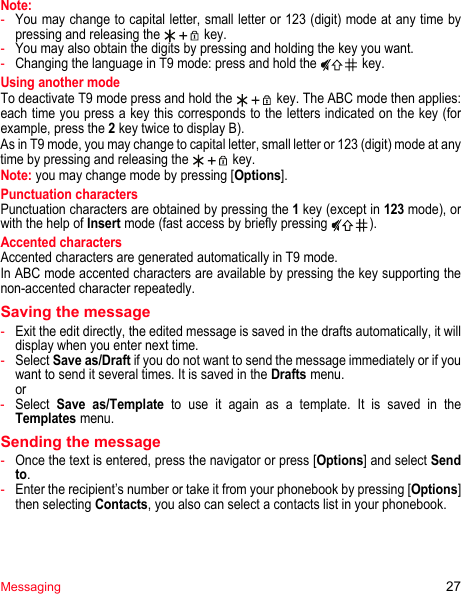 Messaging 27Note:-You may change to capital letter, small letter or 123 (digit) mode at any time by pressing and releasing the   key.-You may also obtain the digits by pressing and holding the key you want. -Changing the language in T9 mode: press and hold the   key.Using another modeTo deactivate T9 mode press and hold the   key. The ABC mode then applies: each time you press a key this corresponds to the letters indicated on the key (for example, press the 2 key twice to display B).As in T9 mode, you may change to capital letter, small letter or 123 (digit) mode at any time by pressing and releasing the   key.Note: you may change mode by pressing [Options].Punctuation charactersPunctuation characters are obtained by pressing the 1 key (except in 123 mode), or with the help of Insert mode (fast access by briefly pressing  ).Accented charactersAccented characters are generated automatically in T9 mode.In ABC mode accented characters are available by pressing the key supporting the non-accented character repeatedly.Saving the message-Exit the edit directly, the edited message is saved in the drafts automatically, it will display when you enter next time.-Select Save as/Draft if you do not want to send the message immediately or if you want to send it several times. It is saved in the Drafts menu. or-Select Save as/Template to use it again as a template. It is saved in the Templates menu.Sending the message-Once the text is entered, press the navigator or press [Options] and select Send to.-Enter the recipient’s number or take it from your phonebook by pressing [Options] then selecting Contacts, you also can select a contacts list in your phonebook.