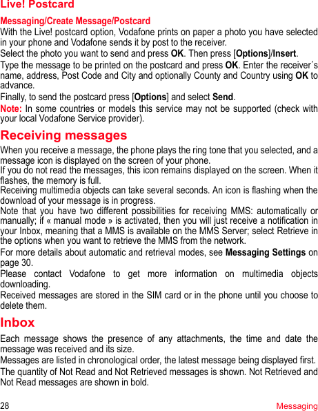 28MessagingLive! PostcardMessaging/Create Message/PostcardWith the Live! postcard option, Vodafone prints on paper a photo you have selected in your phone and Vodafone sends it by post to the receiver.Select the photo you want to send and press OK. Then press [Options]/Insert.Type the message to be printed on the postcard and press OK. Enter the receiver´s name, address, Post Code and City and optionally County and Country using OK to advance.Finally, to send the postcard press [Options] and select Send.Note: In some countries or models this service may not be supported (check with your local Vodafone Service provider).Receiving messagesWhen you receive a message, the phone plays the ring tone that you selected, and a message icon is displayed on the screen of your phone.If you do not read the messages, this icon remains displayed on the screen. When it flashes, the memory is full.Receiving multimedia objects can take several seconds. An icon is flashing when the download of your message is in progress.Note that you have two different possibilities for receiving MMS: automatically or manually; if « manual mode » is activated, then you will just receive a notification in your Inbox, meaning that a MMS is available on the MMS Server; select Retrieve in the options when you want to retrieve the MMS from the network.For more details about automatic and retrieval modes, see Messaging Settings on page 30.Please contact Vodafone to get more information on multimedia objects downloading.Received messages are stored in the SIM card or in the phone until you choose to delete them.InboxEach message shows the presence of any attachments, the time and date the message was received and its size.Messages are listed in chronological order, the latest message being displayed first.The quantity of Not Read and Not Retrieved messages is shown. Not Retrieved and Not Read messages are shown in bold. 