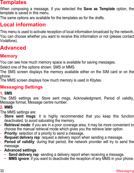 30MessagingTemplatesWhen composing a message, if you selected the Save as Template option, the template is saved in this menu.The same options are available for the templates as for the drafts.Local informationThis menu is used to activate reception of local information broadcast by the network.You can choose whether you want to receive this information or not (please contact Vodafone).AdvancedMemoryYou can see how much memory space is available for saving messages.Select one of the options shown: SMS or MMS.The SMS screen displays the memory available either on the SIM card or on the phone.The MMS screen displays how much memory is used in Kbytes.Messaging Settings1. SMSThe SMS settings are: Store sent msgs, Acknowledgment, Period of validity, Message format, Message centre number.2. MMSThe MMS settings are: -Store sent msgs: it is highly recommended that you keep this function deactivated, to avoid saturating the memory.-Retrieval mode: if you are in a poor coverage area, it may be more convenient to choose the manual retrieval mode which gives you the retrieve later option.-Priority: selection of a priority to send a message.-Request delivery rep: request a delivery report when sending a message.-Period of validity: during that period, the network provider will try to send the message.-Advanced settings•Send delivery rep: sending a delivery report when receiving a message.•MMS ignore: if you want to deactivate the reception of any MMS in your phone.