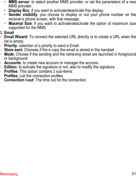 Messaging 31•MMS server: to select another MMS provider, or set the parameters of a new MMS provider.•Display Bcc: if you want to activate/deactivate this display.•Sender visibility: you choose to display or not your phone number on the receiver’s phone screen, with that message.•Maximal Size: if you want to activate/deactivate the option of maximum size supported for the MMS.3. Email-Email Wizard: To connect the selected URL direclty or to create a URL when the list is empty.-Priority: selection of a priority to send a Email.-Store sent: Chooses if the a copy the email is stored in the handset-Mode: Choose if the sending and the retrieving email are launched in foreground or background-Accounts: to create new account or manager the accouts.-Edition: to activate the signature or not, also to modify the signature.-Profiles: This option contains 2 sub-items:  Profiles: List the connection profiles. Connection t-out: The time out for the connection.