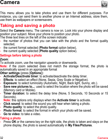 32CameraCameraThis menu allows you to take photos and use them for different purposes. For instance, you can send them to another phone or an Internet address, store them, use them as wallpapers or screensavers.Taking and saving a photoSelect the Camera menu. The camera is now on. Look into your phone display and position your subject. Move your phone to position your photo.The three text lines on the left of the screen indicate:-the number of photos that you can take with the photo and the format quality selected,-the current format selected (Photo format option below),-the current quality selected (Photo quality option below).Settings before taking a photoZoom:To activate zoom, use the navigator upwards or downwards.Note: if the zoom selected does not match the storage format, the photo is automatically saved in an appropriate formatOther settings (press [Options]):-Activate/Deactivate timer: to activate/deactivate the delay timer.-Effects: to select an effect (None, Sepia, Grey Scale or Negative).-Exposure: to select luminosity (Automatic, Night, Back light, Sunny, etc.).-Save new pictures to...: used to select the location where the photo will be saved (Memory card or Mobile).-Timer duration: to select the delay time (None, 5 Seconds, 10 Seconds or 15 Seconds). Note: this options only displays when the Activate timer is activate.-Click sound: to select the sound you will hear when taking a photo.-Photo quality: to select the photo quality.-Photo format: to select the format in which your photo will be saved.-Go to video: to take a video.Taking a photo-Press OK or the camera key on the right side, the photo is taken and stays on the phone display, the photo is saved automatically in My Files/Pictures.