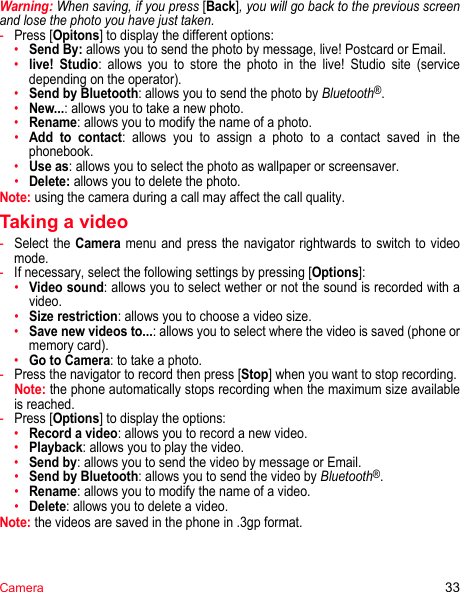 Camera 33Warning: When saving, if you press [Back], you will go back to the previous screen and lose the photo you have just taken.-Press [Opitons] to display the different options:•Send By: allows you to send the photo by message, live! Postcard or Email.•live! Studio: allows you to store the photo in the live! Studio site (service depending on the operator).•Send by Bluetooth: allows you to send the photo by Bluetooth®.•New...: allows you to take a new photo.•Rename: allows you to modify the name of a photo.•Add to contact: allows you to assign a photo to a contact saved in the phonebook.•Use as: allows you to select the photo as wallpaper or screensaver.•Delete: allows you to delete the photo.Note: using the camera during a call may affect the call quality.Taking a video-Select the Camera menu and press the navigator rightwards to switch to video mode.-If necessary, select the following settings by pressing [Options]:•Video sound: allows you to select wether or not the sound is recorded with a video.•Size restriction: allows you to choose a video size.•Save new videos to...: allows you to select where the video is saved (phone or memory card).•Go to Camera: to take a photo.-Press the navigator to record then press [Stop] when you want to stop recording. Note: the phone automatically stops recording when the maximum size available is reached.-Press [Options] to display the options: •Record a video: allows you to record a new video.•Playback: allows you to play the video.•Send by: allows you to send the video by message or Email.•Send by Bluetooth: allows you to send the video by Bluetooth®.•Rename: allows you to modify the name of a video.•Delete: allows you to delete a video.Note: the videos are saved in the phone in .3gp format.