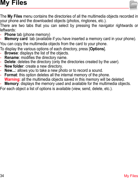 34My FilesMy FilesThe My Files menu contains the directories of all the multimedia objects recorded in your phone and the downloaded objects (photos, ringtones, etc.). There are two tabs that you can select by pressing the navigator rightwards or leftwards:-Phone tab (phone memory)-Memory card  tab (available if you have inserted a memory card in your phone).You can copy the multimedia objects from the card to your phone. To display the various options of each directory, press [Options].-Browse: displays the list of the objects.-Rename: modifies the directory name.-Delete: deletes the directory (only the directories created by the user).-New folder: create a new directory.-New...: allows you to take a new photo or to record a sound.-Format: this option deletes all the internal memory of the phone.  Warning: all the multimedia objects saved in this memory will be deleted.-Memory: displays the memory used and available for the multimedia objects.For each object a list of options is available (view, send, delete, etc.).