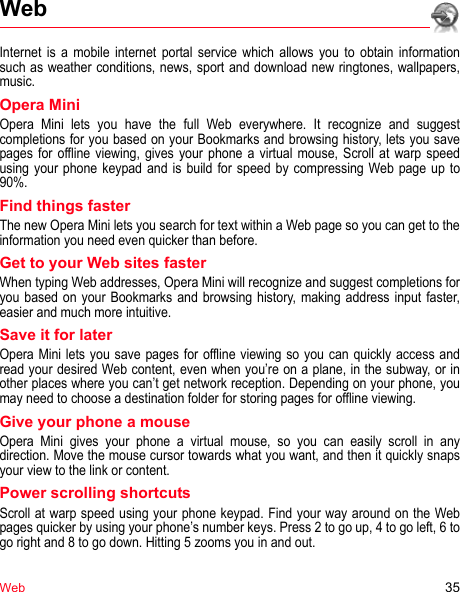 Web 35WebInternet is a mobile internet portal service which allows you to obtain information such as weather conditions, news, sport and download new ringtones, wallpapers, music.Opera MiniOpera Mini lets you have the full Web everywhere. It recognize and suggest completions for you based on your Bookmarks and browsing history, lets you save pages for offline viewing, gives your phone a virtual mouse, Scroll at warp speed using your phone keypad and is build for speed by compressing Web page up to 90%.Find things fasterThe new Opera Mini lets you search for text within a Web page so you can get to the information you need even quicker than before.Get to your Web sites fasterWhen typing Web addresses, Opera Mini will recognize and suggest completions for you based on your Bookmarks and browsing history, making address input faster, easier and much more intuitive.Save it for laterOpera Mini lets you save pages for offline viewing so you can quickly access and read your desired Web content, even when you’re on a plane, in the subway, or in other places where you can’t get network reception. Depending on your phone, you may need to choose a destination folder for storing pages for offline viewing.Give your phone a mouseOpera Mini gives your phone a virtual mouse, so you can easily scroll in any direction. Move the mouse cursor towards what you want, and then it quickly snaps your view to the link or content.Power scrolling shortcutsScroll at warp speed using your phone keypad. Find your way around on the Web pages quicker by using your phone’s number keys. Press 2 to go up, 4 to go left, 6 to go right and 8 to go down. Hitting 5 zooms you in and out.