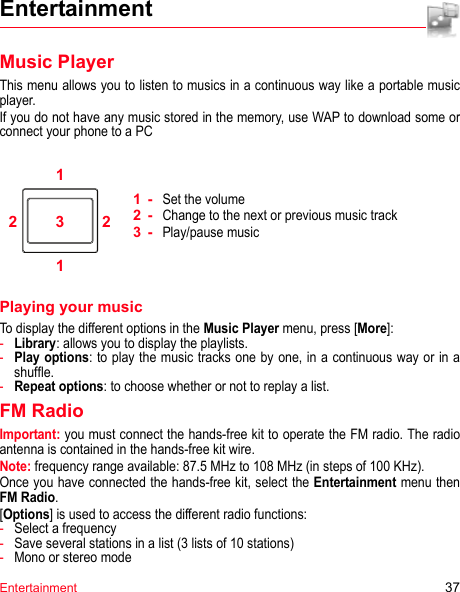 Entertainment 37EntertainmentMusic PlayerThis menu allows you to listen to musics in a continuous way like a portable music player.If you do not have any music stored in the memory, use WAP to download some or connect your phone to a PC112231-Set the volume2-Change to the next or previous music track3-Play/pause musicPlaying your musicTo display the different options in the Music Player menu, press [More]:-Library: allows you to display the playlists.-Play options: to play the music tracks one by one, in a continuous way or in a shuffle.-Repeat options: to choose whether or not to replay a list.FM RadioImportant: you must connect the hands-free kit to operate the FM radio. The radio antenna is contained in the hands-free kit wire.Note: frequency range available: 87.5 MHz to 108 MHz (in steps of 100 KHz).Once you have connected the hands-free kit, select the Entertainment menu then FM Radio.[Options] is used to access the different radio functions:-Select a frequency-Save several stations in a list (3 lists of 10 stations)-Mono or stereo mode