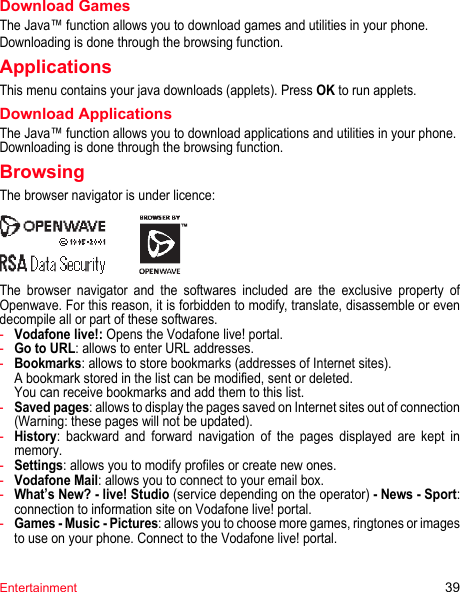 Entertainment 39Download GamesThe Java™ function allows you to download games and utilities in your phone.Downloading is done through the browsing function.ApplicationsThis menu contains your java downloads (applets). Press OK to run applets.Download ApplicationsThe Java™ function allows you to download applications and utilities in your phone.Downloading is done through the browsing function.BrowsingThe browser navigator is under licence:The browser navigator and the softwares included are the exclusive property of Openwave. For this reason, it is forbidden to modify, translate, disassemble or even decompile all or part of these softwares.-Vodafone live!: Opens the Vodafone live! portal.-Go to URL: allows to enter URL addresses.-Bookmarks: allows to store bookmarks (addresses of Internet sites). A bookmark stored in the list can be modified, sent or deleted. You can receive bookmarks and add them to this list.-Saved pages: allows to display the pages saved on Internet sites out of connection (Warning: these pages will not be updated).-History: backward and forward navigation of the pages displayed are kept in memory.-Settings: allows you to modify profiles or create new ones.-Vodafone Mail: allows you to connect to your email box.-What’s New? - live! Studio (service depending on the operator) - News - Sport: connection to information site on Vodafone live! portal.-Games - Music - Pictures: allows you to choose more games, ringtones or images to use on your phone. Connect to the Vodafone live! portal.