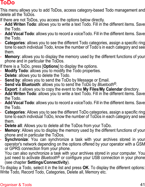 Organiser &amp; Tools 41ToDoThis menu allows you to add ToDos, access category-based Todo management and delete all the ToDos.If there are not ToDos, you access the options below directly. -Add Writen Todo: allows you to write a text Todo. Fill in the different items. Save the Todo.-Add Vocal Todo: allows you to record a voiceTodo. Fill in the different items. Save the Todo.-Categories: allows you to see the different Todo categories, assign a specific ring tone to each individual Todo, know the number of Todo’s in each category and see them.-Memory: allows you to display the memory used by the different functions of your phone and in particular the ToDos.If there is a ToDo, press [Options] to display the options.-Modify Todo: allows you to modify the Todo properties.-Delete: allows you to delete the Todo.-Send by: allows you to send the ToDo by Message or Email.-Send via Bluetooth: allows you to send the ToDo by Bluetooth®.-Export: it allows you to copy the event to the My Files/My Calendar directory.-Add Writen Todo: allows you to write a text Todo. Fill in the different items. Save the Todo.-Add Vocal Todo: allows you to record a voiceTodo. Fill in the different items. Save the Todo.-Categories: Allows you to see the different ToDo categories, assign a specific ring tone to each individual ToDo, know the number of ToDos in each category and see them.-Delete all: Allows you to delete all the ToDos from your ToDo.-Memory: Allows you to display the memory used by the different functions of your phone and in particular the ToDos.-Synchronize: You can synchronize a task with your archives stored in your operator&apos;s network depending on the options offered by your operator with a GSM or GPRS connection from your phone. You can also synchronize a task with your archives stored in your computer. You just need to activate Bluetooth® or configure your USB connection in your phone (see chapter Settings/Connectivity).To display a Todo, select it in the list and press OK. To display the different options: Write Todo, Record Todo, Categories, Delete all, Memory etc.