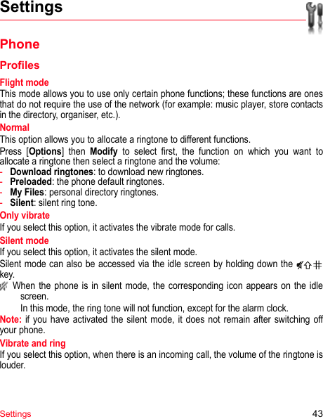 Settings 43SettingsPhoneProfilesFlight modeThis mode allows you to use only certain phone functions; these functions are ones that do not require the use of the network (for example: music player, store contacts in the directory, organiser, etc.).NormalThis option allows you to allocate a ringtone to different functions.Press [Options] then Modify to select first, the function on which you want to allocate a ringtone then select a ringtone and the volume:-Download ringtones: to download new ringtones.-Preloaded: the phone default ringtones.-My Files: personal directory ringtones.-Silent: silent ring tone.Only vibrateIf you select this option, it activates the vibrate mode for calls. Silent modeIf you select this option, it activates the silent mode.Silent mode can also be accessed via the idle screen by holding down the   key. When the phone is in silent mode, the corresponding icon appears on the idle screen. In this mode, the ring tone will not function, except for the alarm clock.Note: if you have activated the silent mode, it does not remain after switching off your phone.Vibrate and ringIf you select this option, when there is an incoming call, the volume of the ringtone is louder.