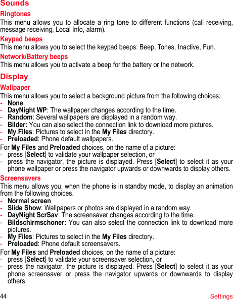 44SettingsSoundsRingtonesThis menu allows you to allocate a ring tone to different functions (call receiving, message receiving, Local Info, alarm).Keypad beepsThis menu allows you to select the keypad beeps: Beep, Tones, Inactive, Fun.Network/Battery beepsThis menu allows you to activate a beep for the battery or the network.DisplayWallpaperThis menu allows you to select a background picture from the following choices:-None-DayNight WP: The wallpaper changes according to the time.-Random: Several wallpapers are displayed in a random way.-Bilder: You can also select the connection link to download more pictures.-My Files: Pictures to select in the My Files directory.-Preloaded: Phone default wallpapers.For My Files and Preloaded choices, on the name of a picture:-press [Select] to validate your wallpaper selection, or-press the navigator, the picture is displayed. Press [Select] to select it as your phone wallpaper or press the navigator upwards or downwards to display others.ScreensaversThis menu allows you, when the phone is in standby mode, to display an animation from the following choices.-Normal screen-Slide Show: Wallpapers or photos are displayed in a random way.-DayNight ScrSav: The screensaver changes according to the time.-Bildschirmschoner: You can also select the connection link to download more pictures.-My Files: Pictures to select in the My Files directory.-Preloaded: Phone default screensavers.For My Files and Preloaded choices, on the name of a picture:-press [Select] to validate your screensaver selection, or-press the navigator, the picture is displayed. Press [Select] to select it as your phone screensaver or press the navigator upwards or downwards to display others.