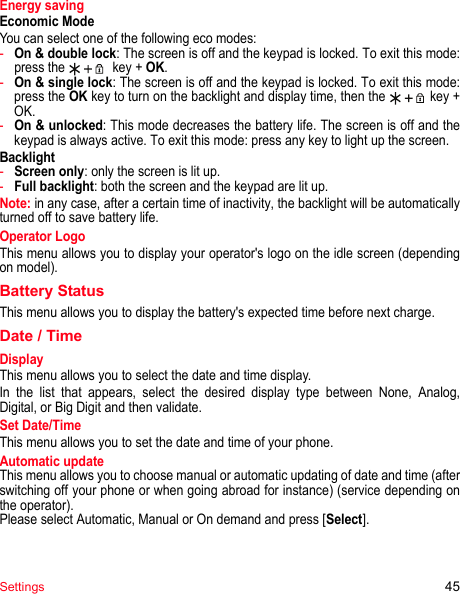 Settings 45Energy savingEconomic ModeYou can select one of the following eco modes:-On &amp; double lock: The screen is off and the keypad is locked. To exit this mode: press the   key + OK.-On &amp; single lock: The screen is off and the keypad is locked. To exit this mode: press the OK key to turn on the backlight and display time, then the  key + OK.-On &amp; unlocked: This mode decreases the battery life. The screen is off and the keypad is always active. To exit this mode: press any key to light up the screen.Backlight-Screen only: only the screen is lit up.-Full backlight: both the screen and the keypad are lit up.Note: in any case, after a certain time of inactivity, the backlight will be automatically turned off to save battery life.Operator LogoThis menu allows you to display your operator&apos;s logo on the idle screen (depending on model).Battery StatusThis menu allows you to display the battery&apos;s expected time before next charge.Date / TimeDisplayThis menu allows you to select the date and time display.In the list that appears, select the desired display type between None,  Analog, Digital, or Big Digit and then validate.Set Date/TimeThis menu allows you to set the date and time of your phone.Automatic updateThis menu allows you to choose manual or automatic updating of date and time (after switching off your phone or when going abroad for instance) (service depending on the operator).Please select Automatic, Manual or On demand and press [Select].