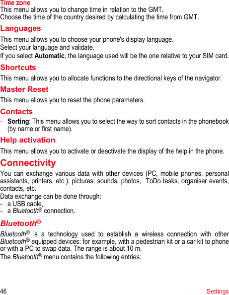 46SettingsTime zoneThis menu allows you to change time in relation to the GMT.Choose the time of the country desired by calculating the time from GMT.LanguagesThis menu allows you to choose your phone&apos;s display language.Select your language and validate.If you select Automatic, the language used will be the one relative to your SIM card.ShortcutsThis menu allows you to allocate functions to the directional keys of the navigator.Master ResetThis menu allows you to reset the phone parameters.Contacts-Sorting: This menu allows you to select the way to sort contacts in the phonebook (by name or first name).Help activationThis menu allows you to activate or deactivate the display of the help in the phone.ConnectivityYou can exchange various data with other devices (PC, mobile phones, personal assistants, printers, etc.): pictures, sounds, photos,  ToDo tasks, organiser events, contacts, etc.Data exchange can be done through:-a USB cable,-a Bluetooth® connection.Bluetooth®Bluetooth® is a technology used to establish a wireless connection with other Bluetooth® equipped devices: for example, with a pedestrian kit or a car kit to phone or with a PC to swap data. The range is about 10 m.The Bluetooth® menu contains the following entries: