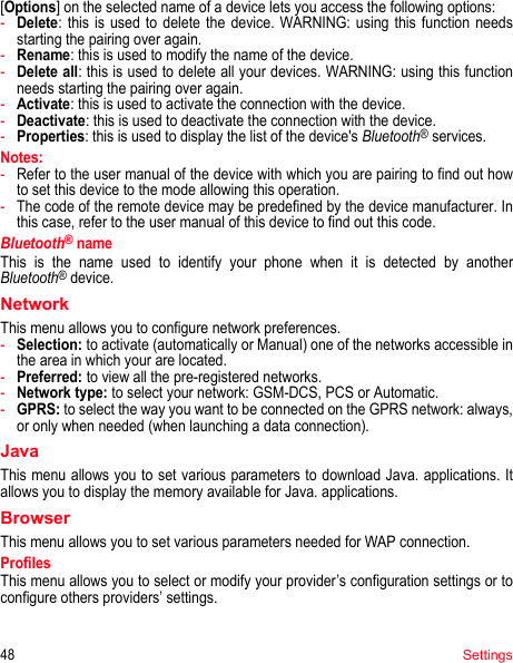 48Settings[Options] on the selected name of a device lets you access the following options:-Delete: this is used to delete the device. WARNING: using this function needs starting the pairing over again.-Rename: this is used to modify the name of the device.-Delete all: this is used to delete all your devices. WARNING: using this function needs starting the pairing over again.-Activate: this is used to activate the connection with the device.-Deactivate: this is used to deactivate the connection with the device.-Properties: this is used to display the list of the device&apos;s Bluetooth® services.Notes: -Refer to the user manual of the device with which you are pairing to find out how to set this device to the mode allowing this operation.-The code of the remote device may be predefined by the device manufacturer. In this case, refer to the user manual of this device to find out this code.Bluetooth® nameThis is the name used to identify your phone when it is detected by another Bluetooth® device.NetworkThis menu allows you to configure network preferences.-Selection: to activate (automatically or Manual) one of the networks accessible in the area in which your are located.-Preferred: to view all the pre-registered networks.-Network type: to select your network: GSM-DCS, PCS or Automatic.-GPRS: to select the way you want to be connected on the GPRS network: always, or only when needed (when launching a data connection).JavaThis menu allows you to set various parameters to download Java. applications. It allows you to display the memory available for Java. applications.BrowserThis menu allows you to set various parameters needed for WAP connection.ProfilesThis menu allows you to select or modify your provider’s configuration settings or to configure others providers’ settings.