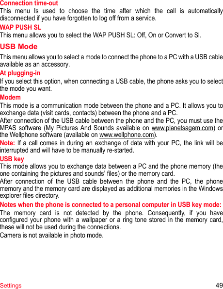 Settings 49Connection time-outThis menu Is used to choose the time after which the call is automatically disconnected if you have forgotten to log off from a service.WAP PUSH SLThis menu allows you to select the WAP PUSH SL: Off, On or Convert to Sl.USB ModeThis menu allows you to select a mode to connect the phone to a PC with a USB cable available as an accessory.At plugging-inIf you select this option, when connecting a USB cable, the phone asks you to select the mode you want.ModemThis mode is a communication mode between the phone and a PC. It allows you to exchange data (visit cards, contacts) between the phone and a PC.After connection of the USB cable between the phone and the PC, you must use the MPAS software (My Pictures And Sounds available on www.planetsagem.com) or the Wellphone software (available on www.wellphone.com). Note: If a call comes in during an exchange of data with your PC, the link will be interrupted and will have to be manually re-started.USB keyThis mode allows you to exchange data between a PC and the phone memory (the one containing the pictures and sounds’ files) or the memory card.After connection of the USB cable between the phone and the PC, the phone memory and the memory card are displayed as additional memories in the Windows explorer files directory.Notes when the phone is connected to a personal computer in USB key mode: The memory card is not detected by the phone. Consequently, if you have configured your phone with a wallpaper or a ring tone stored in the memory card, these will not be used during the connections.Camera is not available in photo mode.