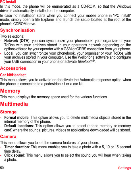 50SettingsPC installIn this mode, the phone will be enumerated as a CD-ROM, so that the Windows driver is automatically installed on the computer. In case no installation starts when you connect your mobile phone in &quot;PC install&quot; mode, simply open a file Explorer and launch the setup located at the root of the phone&apos;s CDROM drive.SynchronisationTwo selections:-Network (OTA): you can synchronize your phonebook, your organizer or your ToDos with your archives stored in your operator&apos;s network depending on the options offered by your operator with a GSM or GPRS connection from your phone.-Local: you can synchronize your phonebook, your organizer or your ToDos with your archives stored in your computer. Use the Wellphone software and configure your USB connection in your phone or activate Bluetooth®.AccessoriesCar kit/HeadsetThis menu allows you to activate or deactivate the Automatic response option when the phone is connected to a pedestrian kit or a car kit.MemoryThis menu displays the memory space used for the various functions.MultimediaStorage-Format mobile: This option allows you to delete multimedia objects stored in the internal memory of the phone.-Default locations: This option allows you to select (phone memory or memory card) where the sounds, pictures, videos or applications downloaded will be stored.CameraThis menu allows you to set the camera features of your phone.-Timer duration: This menu enables you to take a photo with a 5, 10 or 15 second time delay.-Click sound: This menu allows you to select the sound you will hear when taking a photo.