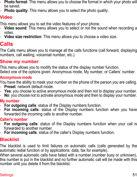 Settings 51-Photo format: This menu allows you to choose the format in which your photo will be saved. -Photo quality: This menu allows you to select the photo quality.VideoThis menu allows you to set the video features of your phone.-Video sound: This menu allows you to select or not the sound when recording a video.-Video size restriction: This menu allows you to choose a video size.CallsThe Calls menu allows you to manage all the calls functions (call forward, displaying numbers, call waiting, voicemail number, etc.).Show my numberThis menu allows you to modify the status of the display number function.Select one of the options given: Anonymous mode, My number, or Callers’ number.Anonymous modeYou have the ability to mask your number on the phone of the person you are calling.-Preset: network default mode.-Yes: you choose to active anonymous mode and then not to display your number.-No: you choose not to activate anonymous mode and then to display your number.My number-For outgoing calls: status of the Display numbers function. -For incoming calls: status of the Display numbers function when you have forwarded the incoming calls to another number. Caller&apos;s number-For outgoing calls: status of the Display numbers function when your call is forwarded to another number.-For incoming calls: status of the caller’s Display numbers function.BlacklistThe blacklist is used to limit failures on automatic calls (calls generated by the automatic redial function or by applications: data, fax for example).When several automatic calls have failed with a number (number busy or unknown), this number is put in the blacklist and no further automatic call will be made with this number until you delete it from the blacklist.