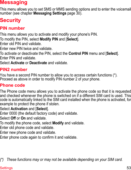 Settings 53MessagingThis menu allows you to set SMS or MMS sending options and to enter the voicemail number (see chapter Messaging Settings page 30).SecurityPIN numberThis menu allows you to activate and modify your phone&apos;s PIN.To modify the PIN, select Modify PIN and [Select].Enter old PIN and validate.Enter new PIN twice and validate.To activate or deactivate the PIN, select the Control PIN menu and [Select].Enter PIN and validate. Select Activate or Deactivate and validate.PIN2 numberYou have a second PIN number to allow you to access certain functions (*).Proceed as above in order to modify PIN number 2 of your phone.Phone codeThe Phone code menu allows you to activate the phone code so that it is requested and checked whenever the phone is switched on if a different SIM card is used. This code is automatically linked to the SIM card installed when the phone is activated, for example to protect the phone if stolen.Select Activation and [Select]. Enter 0000 (the default factory code) and validate. Select Off or On and validate.To modify the phone code, select Modify and validate.Enter old phone code and validate.Enter new phone code and validate.Enter phone code again to confirm it and validate.(*) These functions may or may not be available depending on your SIM card.