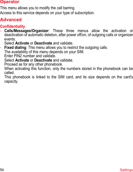 54SettingsOperatorThis menu allows you to modify the call barring.Access to this service depends on your type of subscription.AdvancedConfidentiality-Calls/Messages/Organizer: These three menus allow the activation or deactivation of automatic deletion, after power off/on, of outgoing calls or organizer events.  Select Activate or Deactivate and validate.-Fixed dialing: This menu allows you to restrict the outgoing calls. The availability of this menu depends on your SIM. Enter PIN2 number and validate. Select Activate or Deactivate and validate. Proceed as for any other phonebook. When activating this function, only the numbers stored in the phonebook can be called. This phonebook is linked to the SIM card, and its size depends on the card&apos;s capacity.