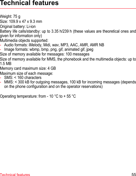 Technical features 55Technical featuresWeight: 75 gSize: 109.9 x 47 x 9.3 mmOriginal battery: Li-ionBattery life calls/standby: up to 3.35 h/239 h (these values are theoretical ones and given for information only)Multimedia objects supported:-Audio formats: iMelody, Midi, wav, MP3, AAC, AMR, AMR NB-Image formats: wbmp, bmp, png, gif, animated gif, jpegSize of memory available for messages: 100 messagesSize of memory available for MMS, the phonebook and the multimedia objects: up to 1.5 MBMemory card maximum size: 4 GBMaximum size of each message:-SMS: &lt; 160 characters-MMS: &lt; 300 kB for outgoing messages, 100 kB for incoming messages (depends on the phone configuration and on the operator reservations)Operating temperature: from - 10 °C to + 55 °C