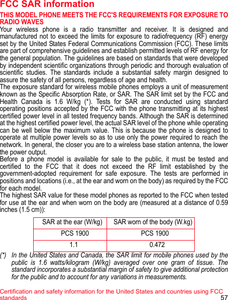 Certification and safety information for the United States and countries using FCC standards 57FCC SAR informationTHIS MODEL PHONE MEETS THE FCC&apos;S REQUIREMENTS FOR EXPOSURE TO RADIO WAVES Your wireless phone is a radio transmitter and receiver. It is designed and manufactured not to exceed the limits for exposure to radiofrequency (RF) energy set by the United States Federal Communications Commission (FCC). These limits are part of comprehensive guidelines and establish permitted levels of RF energy for the general population. The guidelines are based on standards that were developed by independent scientific organizations through periodic and thorough evaluation of scientific studies. The standards include a substantial safety margin designed to assure the safety of all persons, regardless of age and health.The exposure standard for wireless mobile phones employs a unit of measurement known as the Specific Absorption Rate, or SAR. The SAR limit set by the FCC and Health Canada is 1.6 W/kg (*). Tests for SAR are conducted using standard operating positions accepted by the FCC with the phone transmitting at its highest certified power level in all tested frequency bands. Although the SAR is determined at the highest certified power level, the actual SAR level of the phone while operating can be well below the maximum value. This is because the phone is designed to operate at multiple power levels so as to use only the power required to reach the network. In general, the closer you are to a wireless base station antenna, the lower the power output. Before a phone model is available for sale to the public, it must be tested and certified to the FCC that it does not exceed the RF limit established by the government-adopted requirement for safe exposure. The tests are performed in positions and locations (i.e., at the ear and worn on the body) as required by the FCC for each model. The highest SAR value for these model phones as reported to the FCC when tested for use at the ear and when worn on the body are (measured at a distance of 0.59 inches (1.5 cm)):    SAR at the ear (W/kg)    SAR worn of the body (W.kg)               PCS 1900                    PCS 1900                    1.1                         0.472(*) In the United States and Canada, the SAR limit for mobile phones used by the public is 1.6 watts/kilogram (W/kg) averaged over one gram of tissue. The standard incorporates a substantial margin of safety to give additional protection for the public and to account for any variations in measurements.