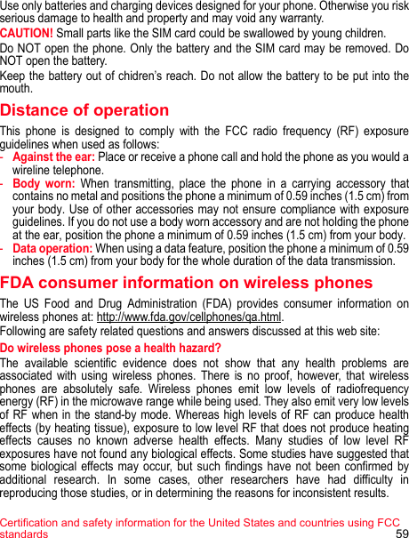 Certification and safety information for the United States and countries using FCC standards 59Use only batteries and charging devices designed for your phone. Otherwise you risk serious damage to health and property and may void any warranty. CAUTION! Small parts like the SIM card could be swallowed by young children. Do NOT open the phone. Only the battery and the SIM card may be removed. Do NOT open the battery. Keep the battery out of chidren’s reach. Do not allow the battery to be put into the mouth.Distance of operationThis phone is designed to comply with the FCC radio frequency (RF) exposure guidelines when used as follows:-Against the ear: Place or receive a phone call and hold the phone as you would a wireline telephone. -Body worn: When transmitting, place the phone in a carrying accessory that contains no metal and positions the phone a minimum of 0.59 inches (1.5 cm) from your body. Use of other accessories may not ensure compliance with exposure guidelines. If you do not use a body worn accessory and are not holding the phone at the ear, position the phone a minimum of 0.59 inches (1.5 cm) from your body. -Data operation: When using a data feature, position the phone a minimum of 0.59 inches (1.5 cm) from your body for the whole duration of the data transmission. FDA consumer information on wireless phonesThe US Food and Drug Administration (FDA) provides consumer information on wireless phones at: http://www.fda.gov/cellphones/qa.html.Following are safety related questions and answers discussed at this web site: Do wireless phones pose a health hazard? The available scientific evidence does not show that any health problems are associated with using wireless phones. There is no proof, however, that wireless phones are absolutely safe. Wireless phones emit low levels of radiofrequency energy (RF) in the microwave range while being used. They also emit very low levels of RF when in the stand-by mode. Whereas high levels of RF can produce health effects (by heating tissue), exposure to low level RF that does not produce heating effects causes no known adverse health effects. Many studies of low level RF exposures have not found any biological effects. Some studies have suggested that some biological effects may occur, but such findings have not been confirmed by additional research. In some cases, other researchers have had difficulty in reproducing those studies, or in determining the reasons for inconsistent results. 