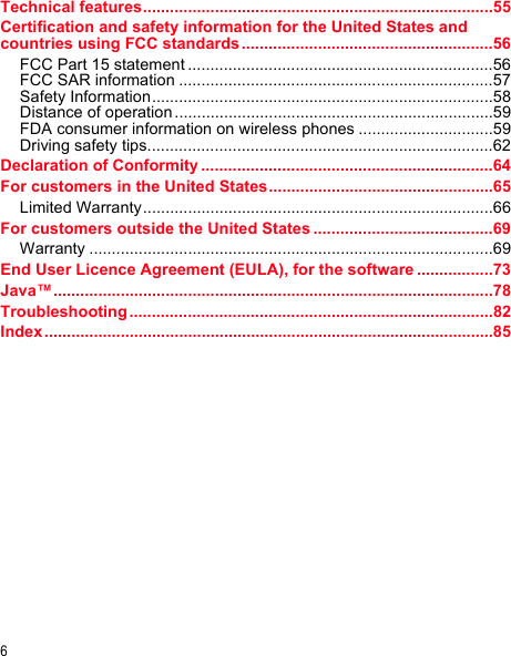 6Technical features..............................................................................55Certification and safety information for the United States and countries using FCC standards ........................................................56FCC Part 15 statement ....................................................................56FCC SAR information ......................................................................57Safety Information............................................................................58Distance of operation .......................................................................59FDA consumer information on wireless phones ..............................59Driving safety tips.............................................................................62Declaration of Conformity .................................................................64For customers in the United States..................................................65Limited Warranty..............................................................................66For customers outside the United States ........................................69Warranty ..........................................................................................69End User Licence Agreement (EULA), for the software .................73Java™..................................................................................................78Troubleshooting .................................................................................82Index ....................................................................................................85