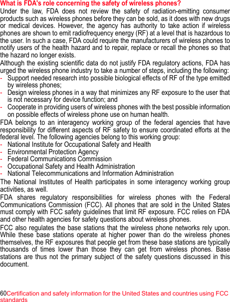 60Certification and safety information for the United States and countries using FCC standardsWhat is FDA&apos;s role concerning the safety of wireless phones? Under the law, FDA does not review the safety of radiation-emitting consumer products such as wireless phones before they can be sold, as it does with new drugs or medical devices. However, the agency has authority to take action if wireless phones are shown to emit radiofrequency energy (RF) at a level that is hazardous to the user. In such a case, FDA could require the manufacturers of wireless phones to notify users of the health hazard and to repair, replace or recall the phones so that the hazard no longer exists.Although the existing scientific data do not justify FDA regulatory actions, FDA has urged the wireless phone industry to take a number of steps, including the following:-Support needed research into possible biological effects of RF of the type emitted by wireless phones; -Design wireless phones in a way that minimizes any RF exposure to the user that is not necessary for device function; and -Cooperate in providing users of wireless phones with the best possible information on possible effects of wireless phone use on human health. FDA belongs to an interagency working group of the federal agencies that have responsibility for different aspects of RF safety to ensure coordinated efforts at the federal level. The following agencies belong to this working group:-National Institute for Occupational Safety and Health-Environmental Protection Agency-Federal Communications Commission-Occupational Safety and Health Administration-National Telecommunications and Information AdministrationThe National Institutes of Health participates in some interagency working group activities, as well. FDA shares regulatory responsibilities for wireless phones with the Federal Communications Commission (FCC). All phones that are sold in the United States must comply with FCC safety guidelines that limit RF exposure. FCC relies on FDA and other health agencies for safety questions about wireless phones. FCC also regulates the base stations that the wireless phone networks rely upon. While these base stations operate at higher power than do the wireless phones themselves, the RF exposures that people get from these base stations are typically thousands of times lower than those they can get from wireless phones. Base stations are thus not the primary subject of the safety questions discussed in this document. 