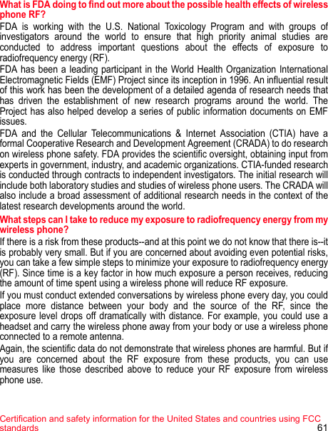 Certification and safety information for the United States and countries using FCC standards 61What is FDA doing to find out more about the possible health effects of wireless phone RF? FDA is working with the U.S. National Toxicology Program and with groups of investigators around the world to ensure that high priority animal studies are conducted to address important questions about the effects of exposure to radiofrequency energy (RF). FDA has been a leading participant in the World Health Organization International Electromagnetic Fields (EMF) Project since its inception in 1996. An influential result of this work has been the development of a detailed agenda of research needs that has driven the establishment of new research programs around the world. The Project has also helped develop a series of public information documents on EMF issues.FDA and the Cellular Telecommunications &amp; Internet Association (CTIA) have a formal Cooperative Research and Development Agreement (CRADA) to do research on wireless phone safety. FDA provides the scientific oversight, obtaining input from experts in government, industry, and academic organizations. CTIA-funded research is conducted through contracts to independent investigators. The initial research will include both laboratory studies and studies of wireless phone users. The CRADA will also include a broad assessment of additional research needs in the context of the latest research developments around the world. What steps can I take to reduce my exposure to radiofrequency energy from my wireless phone? If there is a risk from these products--and at this point we do not know that there is--it is probably very small. But if you are concerned about avoiding even potential risks, you can take a few simple steps to minimize your exposure to radiofrequency energy (RF). Since time is a key factor in how much exposure a person receives, reducing the amount of time spent using a wireless phone will reduce RF exposure. If you must conduct extended conversations by wireless phone every day, you could place more distance between your body and the source of the RF, since the exposure level drops off dramatically with distance. For example, you could use a headset and carry the wireless phone away from your body or use a wireless phone connected to a remote antenna. Again, the scientific data do not demonstrate that wireless phones are harmful. But if you are concerned about the RF exposure from these products, you can use measures like those described above to reduce your RF exposure from wireless phone use. 