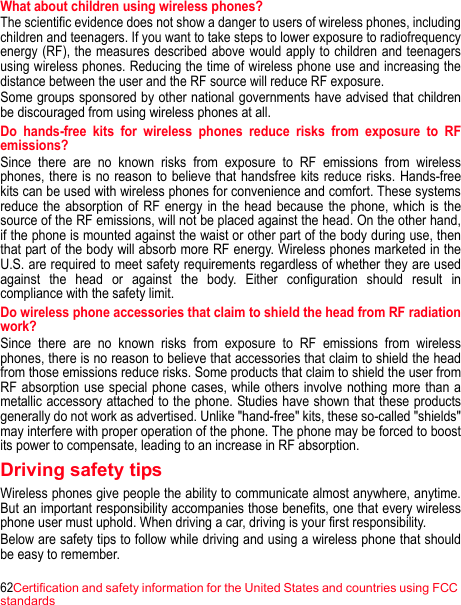 62Certification and safety information for the United States and countries using FCC standardsWhat about children using wireless phones? The scientific evidence does not show a danger to users of wireless phones, including children and teenagers. If you want to take steps to lower exposure to radiofrequency energy (RF), the measures described above would apply to children and teenagers using wireless phones. Reducing the time of wireless phone use and increasing the distance between the user and the RF source will reduce RF exposure. Some groups sponsored by other national governments have advised that children be discouraged from using wireless phones at all. Do hands-free kits for wireless phones reduce risks from exposure to RF emissions? Since there are no known risks from exposure to RF emissions from wireless phones, there is no reason to believe that handsfree kits reduce risks. Hands-free kits can be used with wireless phones for convenience and comfort. These systems reduce the absorption of RF energy in the head because the phone, which is the source of the RF emissions, will not be placed against the head. On the other hand, if the phone is mounted against the waist or other part of the body during use, then that part of the body will absorb more RF energy. Wireless phones marketed in the U.S. are required to meet safety requirements regardless of whether they are used against the head or against the body. Either configuration should result in compliance with the safety limit.Do wireless phone accessories that claim to shield the head from RF radiation work? Since there are no known risks from exposure to RF emissions from wireless phones, there is no reason to believe that accessories that claim to shield the head from those emissions reduce risks. Some products that claim to shield the user from RF absorption use special phone cases, while others involve nothing more than a metallic accessory attached to the phone. Studies have shown that these products generally do not work as advertised. Unlike &quot;hand-free&quot; kits, these so-called &quot;shields&quot; may interfere with proper operation of the phone. The phone may be forced to boost its power to compensate, leading to an increase in RF absorption. Driving safety tips Wireless phones give people the ability to communicate almost anywhere, anytime. But an important responsibility accompanies those benefits, one that every wireless phone user must uphold. When driving a car, driving is your first responsibility. Below are safety tips to follow while driving and using a wireless phone that should be easy to remember. 