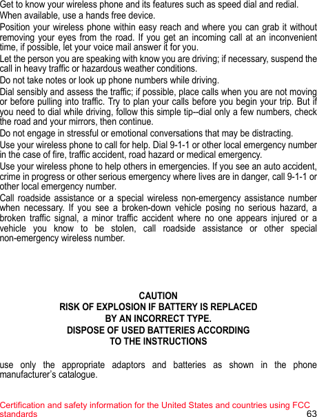 Certification and safety information for the United States and countries using FCC standards 63Get to know your wireless phone and its features such as speed dial and redial. When available, use a hands free device. Position your wireless phone within easy reach and where you can grab it without removing your eyes from the road. If you get an incoming call at an inconvenient time, if possible, let your voice mail answer it for you. Let the person you are speaking with know you are driving; if necessary, suspend the call in heavy traffic or hazardous weather conditions. Do not take notes or look up phone numbers while driving. Dial sensibly and assess the traffic; if possible, place calls when you are not moving or before pulling into traffic. Try to plan your calls before you begin your trip. But if you need to dial while driving, follow this simple tip--dial only a few numbers, check the road and your mirrors, then continue. Do not engage in stressful or emotional conversations that may be distracting. Use your wireless phone to call for help. Dial 9-1-1 or other local emergency number in the case of fire, traffic accident, road hazard or medical emergency. Use your wireless phone to help others in emergencies. If you see an auto accident, crime in progress or other serious emergency where lives are in danger, call 9-1-1 or other local emergency number. Call roadside assistance or a special wireless non-emergency assistance number when necessary. If you see a broken-down vehicle posing no serious hazard, a broken traffic signal, a minor traffic accident where no one appears injured or a vehicle you know to be stolen, call roadside assistance or other special non-emergency wireless number.CAUTIONRISK OF EXPLOSION IF BATTERY IS REPLACEDBY AN INCORRECT TYPE.DISPOSE OF USED BATTERIES ACCORDINGTO THE INSTRUCTIONSuse only the appropriate adaptors and batteries as shown in the phone manufacturer’s catalogue.