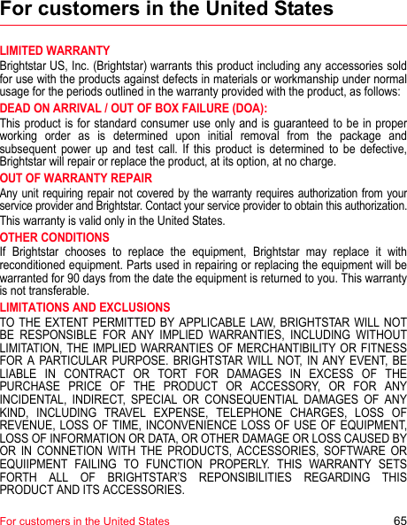 For customers in the United States 65For customers in the United StatesLIMITED WARRANTYBrightstar US, Inc. (Brightstar) warrants this product including any accessories sold for use with the products against defects in materials or workmanship under normal usage for the periods outlined in the warranty provided with the product, as follows: DEAD ON ARRIVAL / OUT OF BOX FAILURE (DOA):This product is for standard consumer use only and is guaranteed to be in proper working order as is determined upon initial removal from the package and subsequent power up and test call. If this product is determined to be defective, Brightstar will repair or replace the product, at its option, at no charge. OUT OF WARRANTY REPAIRAny unit requiring repair not covered by the warranty requires authorization from your service provider and Brightstar. Contact your service provider to obtain this authorization.This warranty is valid only in the United States. OTHER CONDITIONSIf Brightstar chooses to replace the equipment, Brightstar may replace it with reconditioned equipment. Parts used in repairing or replacing the equipment will be warranted for 90 days from the date the equipment is returned to you. This warranty is not transferable. LIMITATIONS AND EXCLUSIONSTO THE EXTENT PERMITTED BY APPLICABLE LAW, BRIGHTSTAR WILL NOT BE RESPONSIBLE FOR ANY IMPLIED WARRANTIES, INCLUDING WITHOUT LIMITATION, THE IMPLIED WARRANTIES OF MERCHANTIBILITY OR FITNESS FOR A PARTICULAR PURPOSE. BRIGHTSTAR WILL NOT, IN ANY EVENT, BE LIABLE IN CONTRACT OR TORT FOR DAMAGES IN EXCESS OF THE PURCHASE PRICE OF THE PRODUCT OR ACCESSORY, OR FOR ANY INCIDENTAL, INDIRECT, SPECIAL OR CONSEQUENTIAL DAMAGES OF ANY KIND, INCLUDING TRAVEL EXPENSE, TELEPHONE CHARGES, LOSS OF REVENUE, LOSS OF TIME, INCONVENIENCE LOSS OF USE OF EQUIPMENT, LOSS OF INFORMATION OR DATA, OR OTHER DAMAGE OR LOSS CAUSED BY OR IN CONNETION WITH THE PRODUCTS, ACCESSORIES, SOFTWARE OR EQUIIPMENT FAILING TO FUNCTION PROPERLY. THIS WARRANTY SETS FORTH ALL OF BRIGHTSTAR’S REPONSIBILITIES REGARDING THIS PRODUCT AND ITS ACCESSORIES.