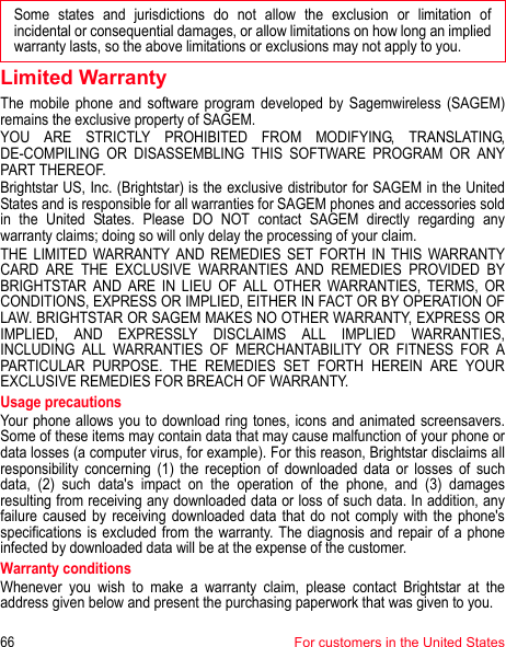 Some states and jurisdictions do not allow the exclusion or limitation of incidental or consequential damages, or allow limitations on how long an implied warranty lasts, so the above limitations or exclusions may not apply to you.66For customers in the United StatesLimited WarrantyThe mobile phone and software program developed by Sagemwireless (SAGEM) remains the exclusive property of SAGEM. YOU ARE STRICTLY PROHIBITED FROM MODIFYING, TRANSLATING, DE-COMPILING OR DISASSEMBLING THIS SOFTWARE PROGRAM OR ANY PART THEREOF. Brightstar US, Inc. (Brightstar) is the exclusive distributor for SAGEM in the United States and is responsible for all warranties for SAGEM phones and accessories sold in the United States. Please DO NOT contact SAGEM directly regarding any warranty claims; doing so will only delay the processing of your claim. THE LIMITED WARRANTY AND REMEDIES SET FORTH IN THIS WARRANTY CARD ARE THE EXCLUSIVE WARRANTIES AND REMEDIES PROVIDED BY BRIGHTSTAR AND ARE IN LIEU OF ALL OTHER WARRANTIES, TERMS, OR CONDITIONS, EXPRESS OR IMPLIED, EITHER IN FACT OR BY OPERATION OF LAW. BRIGHTSTAR OR SAGEM MAKES NO OTHER WARRANTY, EXPRESS OR IMPLIED, AND EXPRESSLY DISCLAIMS ALL IMPLIED WARRANTIES, INCLUDING ALL WARRANTIES OF MERCHANTABILITY OR FITNESS FOR A PARTICULAR PURPOSE. THE REMEDIES SET FORTH HEREIN ARE YOUR EXCLUSIVE REMEDIES FOR BREACH OF WARRANTY. Usage precautions Your phone allows you to download ring tones, icons and animated screensavers. Some of these items may contain data that may cause malfunction of your phone or data losses (a computer virus, for example). For this reason, Brightstar disclaims all responsibility concerning (1) the reception of downloaded data or losses of such data, (2) such data&apos;s impact on the operation of the phone, and (3) damages resulting from receiving any downloaded data or loss of such data. In addition, any failure caused by receiving downloaded data that do not comply with the phone&apos;s specifications is excluded from the warranty. The diagnosis and repair of a phone infected by downloaded data will be at the expense of the customer. Warranty conditionsWhenever you wish to make a warranty claim, please contact Brightstar at the address given below and present the purchasing paperwork that was given to you. 