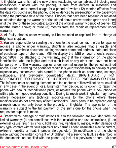 For customers in the United States 671. Brightstar warrants that the new phone (excluding consumablesbut including new accessories bundled with the phone), is free from defects in materials and workmanship under normal usage for a period of twelve (12) months effective from the date you purchased the phone, to be evidenced by presentation of the paperwork stating the purchase date of the phone. Phones that have been repaired or replaced as standard during the warranty period stated above are warranted (parts and labor) until the later of these two dates: Expiry of the original warranty period of twelve (12) months stated above; or three (3) months from the repair or replacement under warranty. 2. All faulty phones under warranty will be replaced or repaired free of charge at Brightstar’s option.3. You are responsible for sending the phone to the repair center. In order to repair or replace a phone under warranty, Brightstar also requires that a legible and unmodified purchase document, stating vendor&apos;s name and address, date and place of purchase, type of phone and IMEI (to display the IMEI on your phone&apos;s screen, type: *#06#), be attached to the warranty, and that the information on the phone identification label be legible and that such label or any other seal have not been tampered with. The warranty applies under normal usage for the period outlined above. Prior to sending the phone for repair, it is your responsibility to backup at your expense any customized data stored in the phone (such as phonebook, settings, wallpapers, and previously downloaded data). BRIGHTSTAR IS NOT RESPONSIBLE FOR DAMAGE TO CUSTOMER FILES, PROGRAMS OR DATA. The information or operating elements and the contents of files will not be re-installed in any case in the event of loss. Brightstar may decide, at its option, to repair the phone with new or reconditioned parts, or replace the phone with a new phone or with a phone in good working condition. During its repair work Brightstar may make, where necessary, any technical modifications to the phone where these modifications do not adversely affect functionality. Faulty parts to be replaced during a repair under warranty become the property of Brightstar. The application of the warranty is subject to the full payment of the sums due for the phone when the request for support is made. 4. Breakdowns, damage or malfunctions due to the following are excluded from the limited warranty: (i) non-compliance with the installation and use instructions, (ii) an external cause (such as shock, lightning, fire, vandalism, malice, water damage of any type, contact with various liquids or any harmful agent, unsuitable electric current, extreme humidity or heat, improper storage, etc.), (iii) modifications of the phone made without the written consent of Brightstar, (iv) a servicing fault, as described in the documentation supplied with the phone, (v) lack of supervision or care, (vi) poor 