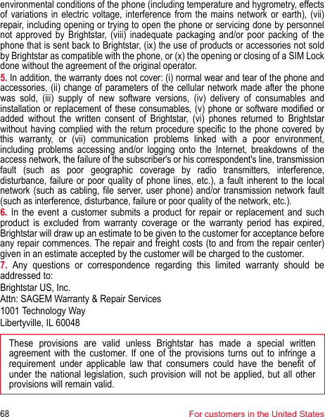 68For customers in the United Statesenvironmental conditions of the phone (including temperature and hygrometry, effects of variations in electric voltage, interference from the mains network or earth), (vii) repair, including opening or trying to open the phone or servicing done by personnel not approved by Brightstar, (viii) inadequate packaging and/or poor packing of the phone that is sent back to Brightstar, (ix) the use of products or accessories not sold by Brightstar as compatible with the phone, or (x) the opening or closing of a SIM Lock done without the agreement of the original operator. 5. In addition, the warranty does not cover: (i) normal wear and tear of the phone and accessories, (ii) change of parameters of the cellular network made after the phone was sold, (iii) supply of new software versions, (iv) delivery of consumables and installation or replacement of these consumables, (v) phone or software modified or added without the written consent of Brightstar, (vi) phones returned to Brightstar without having complied with the return procedure specific to the phone covered by this warranty, or (vii) communication problems linked with a poor environment, including problems accessing and/or logging onto the Internet, breakdowns of the access network, the failure of the subscriber&apos;s or his correspondent&apos;s line, transmission fault (such as poor geographic coverage by radio transmitters, interference, disturbance, failure or poor quality of phone lines, etc.), a fault inherent to the local network (such as cabling, file server, user phone) and/or transmission network fault (such as interference, disturbance, failure or poor quality of the network, etc.).6. In the event a customer submits a product for repair or replacement and such product is excluded from warranty coverage or the warranty period has expired, Brightstar will draw up an estimate to be given to the customer for acceptance before any repair commences. The repair and freight costs (to and from the repair center) given in an estimate accepted by the customer will be charged to the customer. 7. Any questions or correspondence regarding this limited warranty should be addressed to: Brightstar US, Inc. Attn: SAGEM Warranty &amp; Repair Services 1001 Technology Way Libertyville, IL 60048These provisions are valid unless Brightstar has made a special written agreement with the customer. If one of the provisions turns out to infringe a requirement under applicable law that consumers could have the benefit of under the national legislation, such provision will not be applied, but all other provisions will remain valid.