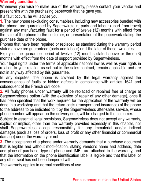 70For customers outside the United StatesWarranty conditionsWhenever you wish to make use of the warranty, please contact your vendor and present him with the purchasing paperwork that he gave you. If a fault occurs, he will advise you. 1. The new phone (excluding consumables), including new accessories bundled with the phone, are guaranteed by Sagemwireless, parts and labour (apart from travel) against any manufacturing fault for a period of twelve (12) months with effect from the sale of the phone to the customer, on presentation of the paperwork stating the purchase date of the phone.Phones that have been repaired or replaced as standard during the warranty period stated above are guaranteed (parts and labour) until the later of these two dates: Expiry of the guarantee period of twelve (12) months stated above or three (3) months with effect from the date of support provided by Sagemwireless. Your legal rights under the terms of applicable national law as well as your rights in relation to your retailer, as set out in the sales contract, remain applicable and are not in any way affected by this guarantee. In any disputes, the phone is covered by the legal warranty against the consequences of faults or hidden defects in compliance with articles 1641 and subsequent of the French civil code. 2. All faulty phones under warranty will be replaced or repaired free of charge at Sagemwireless&apos;s option (with the exclusion of repair of any other damage), once it has been specified that the work required for the application of the warranty will be done in a workshop and that the return costs (transport and insurance) of the phone to the address to be indicated to it by the Sagemwireless after-sales service, whose phone number will appear on the delivery note, will be charged to the customer. Subject to essential legal provisions, Sagemwireless does not accept any warranty, explicit or implicit, other than the warranty provided expressly in this chapter, nor shall Sagemwireless accept responsibility for any immaterial and/or indirect damages (such as loss of orders, loss of profit or any other financial or commercial damage) under the warranty or not 3. The acceptance of a phone under warranty demands that a purchase document that is legible and without modi-fication, stating vendor&apos;s name and address, date and place of purchase, type of phone and IMEI, are attached to the warranty, and that the information on the phone identification label is legible and that this label or any other seal has not been tampered with. The warranty applies in normal conditions of use. 