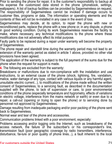 For customers outside the United States 71Prior to sending the phone for repair, it is the customer&apos;s responsibility to backup at his expense the customized data stored in the phone (phonebook, settings, wallpapers). A list of backup facilities can be provided by Sagemwireless on request. The responsibility of Sagemwireless cannot be invoked if damage occurs to customer files, programs or data. The information or operating elements and the contents of files will not be re-installed in any case in the event of loss. Sagemwireless may decide, at its option, to repair the phone with new or reconditioned parts, replace the phone with a new phone or, in any dispute, a phone in good working condition. During its work Sagemwireless reserves the facility to make, where necessary, any technical modifications to the phone where these modifications doe not adversely affect its initial purpose. Faulty parts to be replaced during a repair under warranty will become the property of Sagemwireless. The phone repair and standstill time during the warranty period may not lead to an extension of the warranty period as stated in article 1 above, provided no other vital provisions have been agreed. The application of the warranty is subject to the full payment of the sums due for the phone when the request for support is made.4. The following are excluded from the warranty: Breakdowns or malfunctions due to non-compliance with the installation and use instructions, to an external cause of the phone (shock, lightning, fire, vandalism, malice, water damage of any type, contact with various liquids or any harmful agent, unsuitable electric current...), to modifications of the phone made without the written consent of Sagemwireless, to a servicing fault, as described in the documentation supplied with the phone, to lack of supervision or care, to poor environmental conditions of the phone (especially temperature and hygrometry, effects of variations in electric voltage, interference from the mains network or earth) or even due to a repair, a call-out (opening or trying to open the phone) or to servicing done by personnel not approved by Sagemwireless.Damage resulting from inadequate packaging and/or poor packing of the phone sent back to Sagemwireless. Normal wear and tear of the phone and accessories. Communication problems linked with a poor environment, especially: Problems accessing and/or logging onto the Internet, such as breakdowns of the access network, the failure of the subscriber&apos;s or his correspondent&apos;s line, transmission fault (poor geographic coverage by radio transmitters, interference, disturbance, fai-lure or poor quality of phone lines...), a fault inherent to the local 