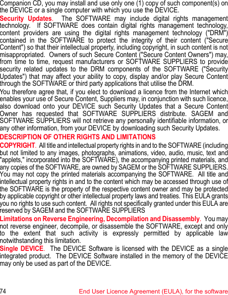 74End User Licence Agreement (EULA), for the softwareCompanion CD, you may install and use only one (1) copy of such component(s) on the DEVICE or a single computer with which you use the DEVICE. Security Updates.  The SOFTWARE may include digital rights management technology.  If SOFTWARE does contain digital rights management technology, content providers are using the digital rights management technology (&quot;DRM&quot;) contained in the SOFTWARE to protect the integrity of their content (&quot;Secure Content&quot;) so that their intellectual property, including copyright, in such content is not misappropriated.  Owners of such Secure Content (&quot;Secure Content Owners&quot;) may, from time to time, request manufacturers or SOFTWARE SUPPLIERS to provide security related updates to the DRM components of the SOFTWARE (&quot;Security Updates&quot;) that may affect your ability to copy, display and/or play Secure Content through the SOFTWARE or third party applications that utilise the DRM.  You therefore agree that, if you elect to download a licence from the Internet which enables your use of Secure Content, Suppliers may, in conjunction with such licence, also download onto your DEVICE such Security Updates that a Secure Content Owner has requested that SOFTWARE SUPPLIERS distribute. SAGEM and SOFTWARE SUPPLIERS will not retrieve any personally identifiable information, or any other information, from your DEVICE by downloading such Security Updates. DESCRIPTION OF OTHER RIGHTS AND LIMITATIONSCOPYRIGHT.  All title and intellectual property rights in and to the SOFTWARE (including but not limited to any images, photographs, animations, video, audio, music, text and &quot;applets,&quot; incorporated into the SOFTWARE), the accompanying printed materials, and any copies of the SOFTWARE, are owned by SAGEM or the SOFTWARE SUPPLIERS. You may not copy the printed materials accompanying the SOFTWARE.  All title and intellectual property rights in and to the content which may be accessed through use of the SOFTWARE is the property of the respective content owner and may be protected by applicable copyright or other intellectual property laws and treaties. This EULA grants you no rights to use such content.  All rights not specifically granted under this EULA are reserved by SAGEM and the SOFTWARE SUPPLIERSLimitations on Reverse Engineering, Decompilation and Disassembly.  You may not reverse engineer, decompile, or disassemble the SOFTWARE, except and only to the extent that such activity is expressly permitted by applicable law notwithstanding this limitation.Single DEVICE.  The DEVICE Software is licensed with the DEVICE as a single integrated product.  The DEVICE Software installed in the memory of the DEVICE may only be used as part of the DEVICE.