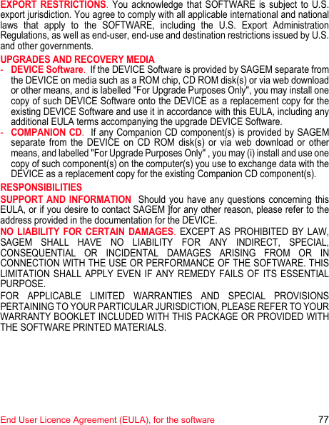 End User Licence Agreement (EULA), for the software 77EXPORT RESTRICTIONS. You acknowledge that SOFTWARE is subject to U.S. export jurisdiction. You agree to comply with all applicable international and national laws that apply to the SOFTWARE, including the U.S. Export Administration Regulations, as well as end-user, end-use and destination restrictions issued by U.S. and other governments.UPGRADES AND RECOVERY MEDIA -DEVICE Software.  If the DEVICE Software is provided by SAGEM separate from the DEVICE on media such as a ROM chip, CD ROM disk(s) or via web download or other means, and is labelled &quot;For Upgrade Purposes Only&quot;, you may install one copy of such DEVICE Software onto the DEVICE as a replacement copy for the existing DEVICE Software and use it in accordance with this EULA, including any additional EULA terms accompanying the upgrade DEVICE Software.-COMPANION CD.  If any Companion CD component(s) is provided by SAGEM separate from the DEVICE on CD ROM disk(s) or via web download or other means, and labelled &quot;For Upgrade Purposes Only&quot; , you may (i) install and use one copy of such component(s) on the computer(s) you use to exchange data with the DEVICE as a replacement copy for the existing Companion CD component(s). RESPONSIBILITIESSUPPORT AND INFORMATION  Should you have any questions concerning this EULA, or if you desire to contact SAGEM ]for any other reason, please refer to the address provided in the documentation for the DEVICE.NO LIABILITY FOR CERTAIN DAMAGES. EXCEPT AS PROHIBITED BY LAW, SAGEM SHALL HAVE NO LIABILITY FOR ANY INDIRECT, SPECIAL, CONSEQUENTIAL OR INCIDENTAL DAMAGES ARISING FROM OR IN CONNECTION WITH THE USE OR PERFORMANCE OF THE SOFTWARE. THIS LIMITATION SHALL APPLY EVEN IF ANY REMEDY FAILS OF ITS ESSENTIAL PURPOSE. FOR APPLICABLE LIMITED WARRANTIES AND SPECIAL PROVISIONS PERTAINING TO YOUR PARTICULAR JURISDICTION, PLEASE REFER TO YOUR WARRANTY BOOKLET INCLUDED WITH THIS PACKAGE OR PROVIDED WITH THE SOFTWARE PRINTED MATERIALS.