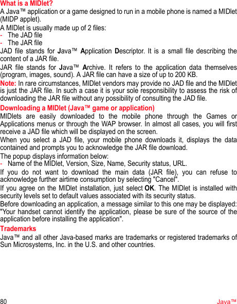 80Java™What is a MIDlet?A Java™ application or a game designed to run in a mobile phone is named a MIDlet (MIDP applet).A MIDlet is usually made up of 2 files:-The JAD file-The JAR fileJAD file stands for Java™ Application Descriptor. It is a small file describing the content of a JAR file.JAR file stands for Java™ Archive. It refers to the application data themselves (program, images, sound). A JAR file can have a size of up to 200 KB.Note: In rare circumstances, MIDlet vendors may provide no JAD file and the MIDlet is just the JAR file. In such a case it is your sole responsibility to assess the risk of downloading the JAR file without any possibility of consulting the JAD file.Downloading a MIDlet (Java™ game or application)MIDlets are easily downloaded to the mobile phone through the Games or Applications menus or through the WAP browser. In almost all cases, you will first receive a JAD file which will be displayed on the screen.When you select a JAD file, your mobile phone downloads it, displays the data contained and prompts you to acknowledge the JAR file download. The popup displays information below:-Name of the MIDlet, Version, Size, Name, Security status, URL.If you do not want to download the main data (JAR file), you can refuse to acknowledge further airtime consumption by selecting &quot;Cancel&quot;.If you agree on the MIDlet installation, just select OK. The MIDlet is installed with security levels set to default values associated with its security status.Before downloading an application, a message similar to this one may be displayed: &quot;Your handset cannot identify the application, please be sure of the source of the application before installing the application&quot;.TrademarksJava™ and all other Java-based marks are trademarks or registered trademarks of Sun Microsystems, Inc. in the U.S. and other countries.