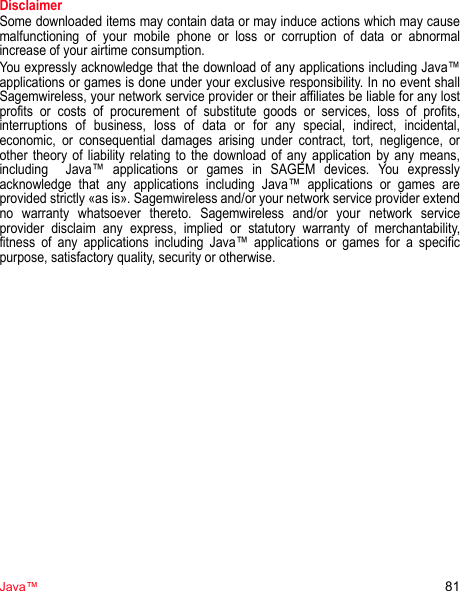 Java™ 81DisclaimerSome downloaded items may contain data or may induce actions which may cause malfunctioning of your mobile phone or loss or corruption of data or abnormal increase of your airtime consumption.You expressly acknowledge that the download of any applications including Java™ applications or games is done under your exclusive responsibility. In no event shall Sagemwireless, your network service provider or their affiliates be liable for any lost profits or costs of procurement of substitute goods or services, loss of profits, interruptions of business, loss of data or for any special, indirect, incidental, economic, or consequential damages arising under contract, tort, negligence, or other theory of liability relating to the download of any application by any means, including  Java™ applications or games in SAGEM devices. You expressly acknowledge that any applications including Java™ applications or games are provided strictly «as is». Sagemwireless and/or your network service provider extend no warranty whatsoever thereto. Sagemwireless and/or your network service provider disclaim any express, implied or statutory warranty of merchantability, fitness of any applications including Java™ applications or games for a specific purpose, satisfactory quality, security or otherwise.