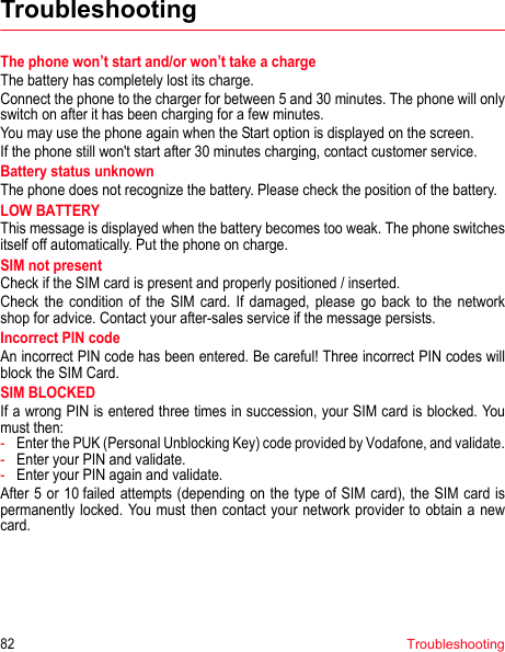 82TroubleshootingTroubleshootingThe phone won’t start and/or won’t take a chargeThe battery has completely lost its charge.Connect the phone to the charger for between 5 and 30 minutes. The phone will only switch on after it has been charging for a few minutes.You may use the phone again when the Start option is displayed on the screen.If the phone still won&apos;t start after 30 minutes charging, contact customer service.Battery status unknownThe phone does not recognize the battery. Please check the position of the battery.LOW BATTERYThis message is displayed when the battery becomes too weak. The phone switches itself off automatically. Put the phone on charge.SIM not presentCheck if the SIM card is present and properly positioned / inserted.Check the condition of the SIM card. If damaged, please go back to the network shop for advice. Contact your after-sales service if the message persists.Incorrect PIN codeAn incorrect PIN code has been entered. Be careful! Three incorrect PIN codes will block the SIM Card.SIM BLOCKEDIf a wrong PIN is entered three times in succession, your SIM card is blocked. You must then:-Enter the PUK (Personal Unblocking Key) code provided by Vodafone, and validate.-Enter your PIN and validate.-Enter your PIN again and validate.After 5 or 10 failed attempts (depending on the type of SIM card), the SIM card is permanently locked. You must then contact your network provider to obtain a new card.