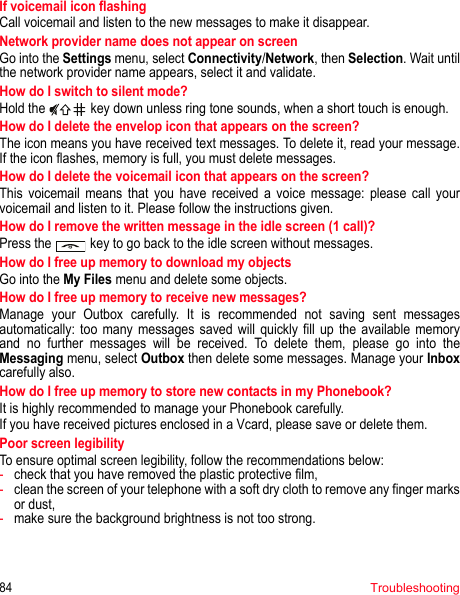 84TroubleshootingIf voicemail icon flashingCall voicemail and listen to the new messages to make it disappear.Network provider name does not appear on screenGo into the Settings menu, select Connectivity/Network, then Selection. Wait until the network provider name appears, select it and validate.How do I switch to silent mode?Hold the   key down unless ring tone sounds, when a short touch is enough.How do I delete the envelop icon that appears on the screen? The icon means you have received text messages. To delete it, read your message. If the icon flashes, memory is full, you must delete messages.How do I delete the voicemail icon that appears on the screen? This voicemail means that you have received a voice message: please call your voicemail and listen to it. Please follow the instructions given.How do I remove the written message in the idle screen (1 call)?Press the  key to go back to the idle screen without messages.How do I free up memory to download my objectsGo into the My Files menu and delete some objects.How do I free up memory to receive new messages?Manage your Outbox carefully. It is recommended not saving sent messages automatically: too many messages saved will quickly fill up the available memory and no further messages will be received. To delete them, please go into the Messaging menu, select Outbox then delete some messages. Manage your Inboxcarefully also.How do I free up memory to store new contacts in my Phonebook?It is highly recommended to manage your Phonebook carefully.If you have received pictures enclosed in a Vcard, please save or delete them.Poor screen legibilityTo ensure optimal screen legibility, follow the recommendations below: -check that you have removed the plastic protective film,  -clean the screen of your telephone with a soft dry cloth to remove any finger marks or dust,-make sure the background brightness is not too strong.