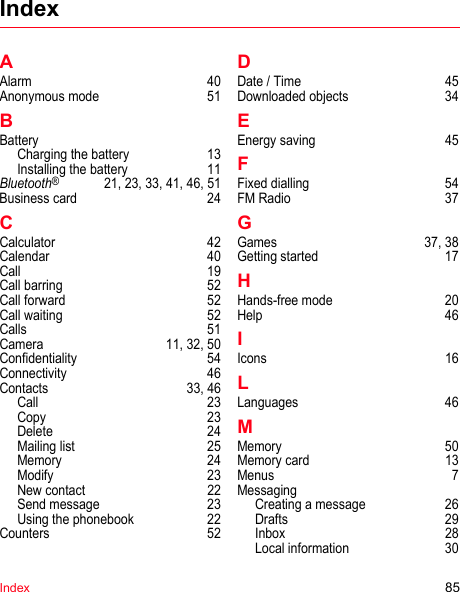 Index 85IndexAAlarm 40Anonymous mode  51BBatteryCharging the battery  13Installing the battery  11Bluetooth®  21, 23, 33, 41, 46, 51Business card  24CCalculator 42Calendar 40Call 19Call barring  52Call forward  52Call waiting  52Calls 51Camera  11, 32, 50Confidentiality 54Connectivity 46Contacts 33, 46Call 23Copy 23Delete 24Mailing list  25Memory 24Modify 23New contact  22Send message  23Using the phonebook  22Counters 52DDate / Time  45Downloaded objects  34EEnergy saving  45FFixed dialling  54FM Radio  37GGames 37, 38Getting started  17HHands-free mode  20Help 46IIcons 16LLanguages 46MMemory 50Memory card  13Menus 7MessagingCreating a message  26Drafts 29Inbox 28Local information  30