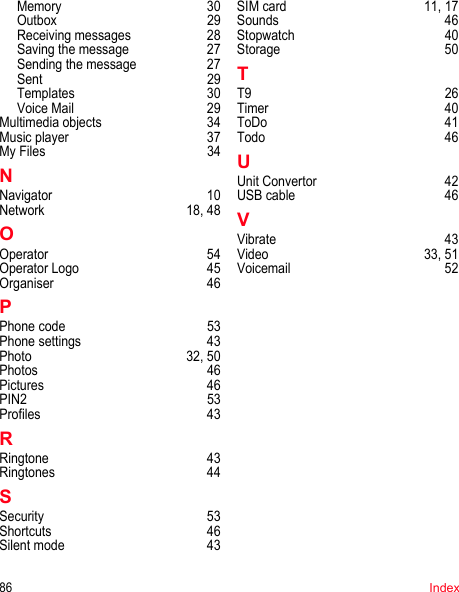 86IndexMemory 30Outbox 29Receiving messages  28Saving the message  27Sending the message  27Sent 29Templates 30Voice Mail  29Multimedia objects  34Music player  37My Files  34NNavigator 10Network 18, 48OOperator 54Operator Logo  45Organiser 46PPhone code  53Phone settings  43Photo 32, 50Photos 46Pictures 46PIN2 53Profiles 43RRingtone 43Ringtones 44SSecurity 53Shortcuts 46Silent mode  43SIM card  11, 17Sounds 46Stopwatch 40Storage 50TT9 26Timer 40ToDo 41Todo 46UUnit Convertor  42USB cable  46VVibrate 43Video 33, 51Voicemail 52