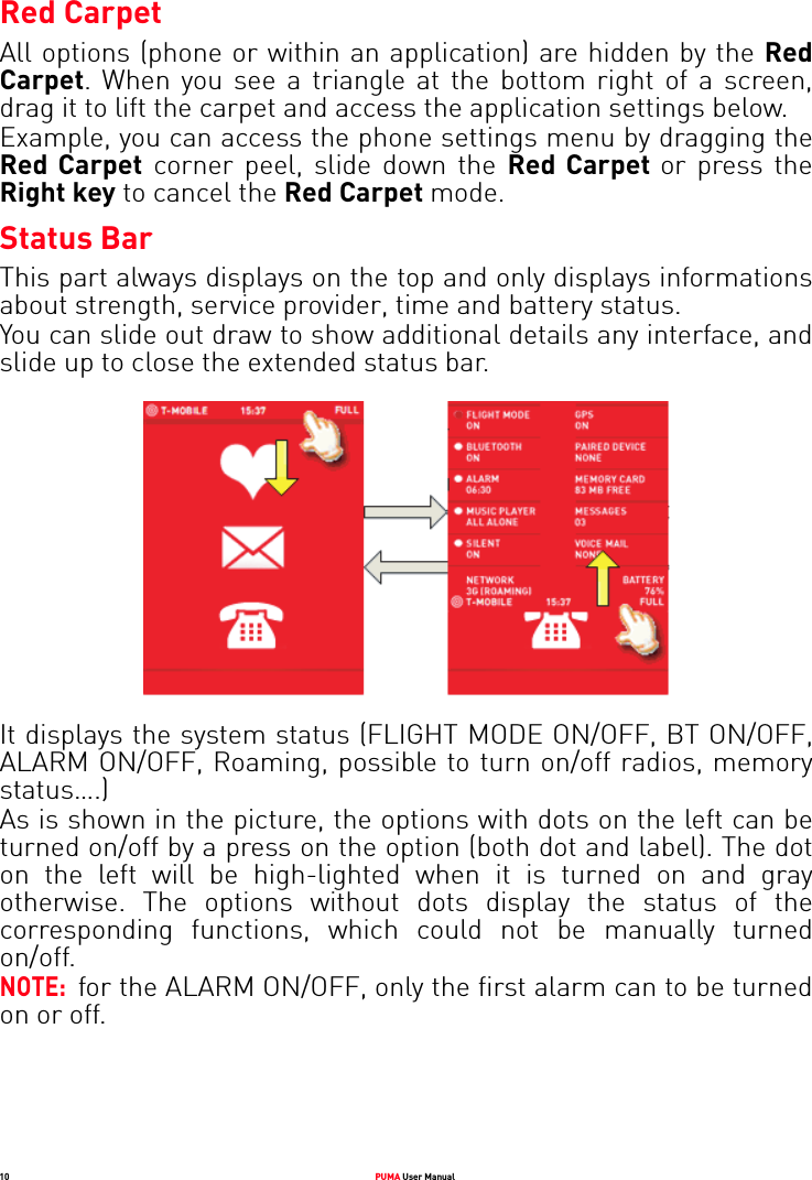 10 PUMA User ManualRed CarpetAll options (phone or within an application) are hidden by the Red Carpet. When you see a triangle at the bottom right of a screen, drag it to lift the carpet and access the application settings below.Example, you can access the phone settings menu by dragging the Red Carpet corner peel, slide down the Red Carpet or press the Right key to cancel the Red Carpet mode.Status BarThis part always displays on the top and only displays informations about strength, service provider, time and battery status. You can slide out draw to show additional details any interface, and slide up to close the extended status bar.It displays the system status (FLIGHT MODE ON/OFF, BT ON/OFF, ALARM ON/OFF, Roaming, possible to turn on/off radios, memory status….)As is shown in the picture, the options with dots on the left can be turned on/off by a press on the option (both dot and label). The dot on the left will be high-lighted when it is turned on and gray otherwise. The options without dots display the status of the corresponding functions, which could not be manually turned on/off.NOTE:  for the ALARM ON/OFF, only the first alarm can to be turned on or off.