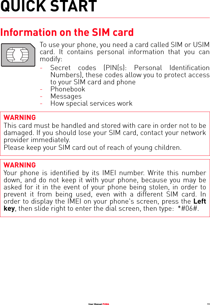 User Manual PUMA 11QUICK STARTInformation on the SIM cardTo use your phone, you need a card called SIM or USIM card. It contains personal information that you can modify:-Secret codes (PIN(s): Personal Identification Numbers), these codes allow you to protect access to your SIM card and phone-Phonebook-Messages-How special services workWARNINGThis card must be handled and stored with care in order not to be damaged. If you should lose your SIM card, contact your network provider immediately.Please keep your SIM card out of reach of young children.WARNINGYour phone is identified by its IMEI number. Write this number down, and do not keep it with your phone, because you may be asked for it in the event of your phone being stolen, in order to prevent it from being used, even with a different SIM card. In order to display the IMEI on your phone&apos;s screen, press the Left key, then slide right to enter the dial screen, then type:  *#06#.